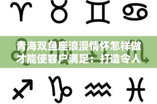 青海双鱼座浪漫情怀怎样做才能使客户满足：打造令人心动的体验