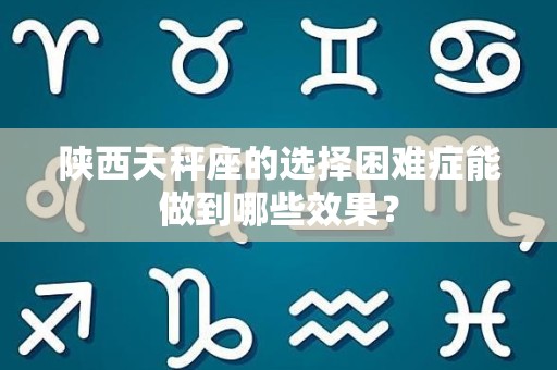 陕西天秤座的选择困难症能做到哪些效果？