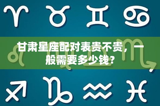 甘肃星座配对表贵不贵，一般需要多少钱？